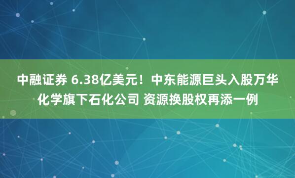 中融证券 6.38亿美元！中东能源巨头入股万华化学旗下石化公司 资源换股权再添一例