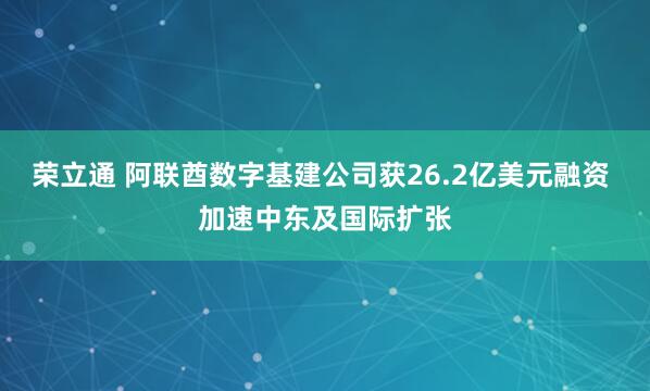 荣立通 阿联酋数字基建公司获26.2亿美元融资 加速中东及国际扩张