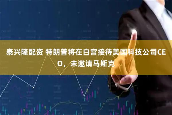 泰兴隆配资 特朗普将在白宫接待美国科技公司CEO，未邀请马斯克