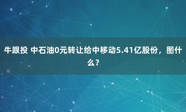 牛跟投 中石油0元转让给中移动5.41亿股份，图什么？
