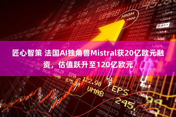 匠心智策 法国AI独角兽Mistral获20亿欧元融资，估值跃升至120亿欧元