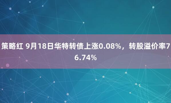 策略红 9月18日华特转债上涨0.08%，转股溢价率76.74%