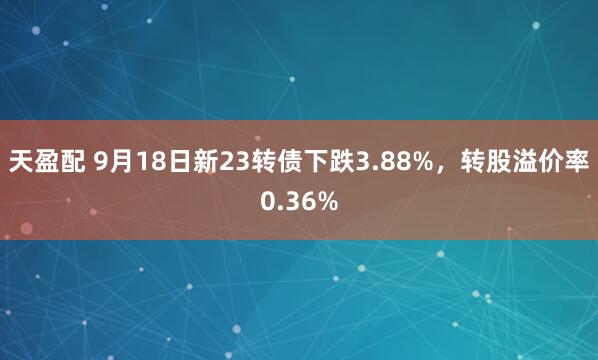 天盈配 9月18日新23转债下跌3.88%，转股溢价率0.36%