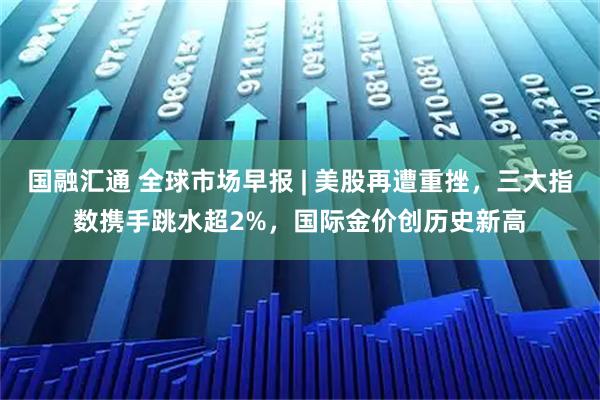 国融汇通 全球市场早报 | 美股再遭重挫,三大指数携手跳水超2%,国际金价创历史新高