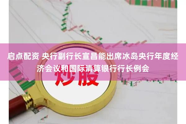 启点配资 央行副行长宣昌能出席冰岛央行年度经济会议和国际清算银行行长例会