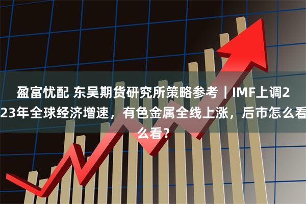 盈富忧配 东吴期货研究所策略参考|IMF上调2023年全球经济增速,有色金属全线上涨,后市怎么看?