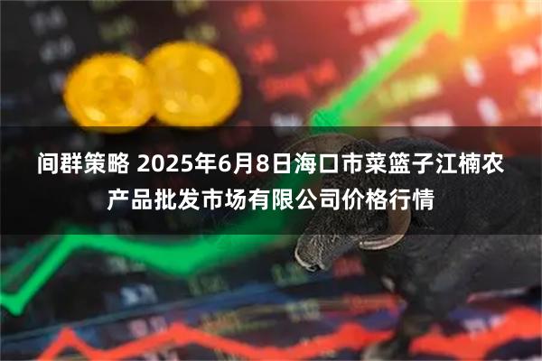 间群策略 2025年6月8日海口市菜篮子江楠农产品批发市场有限公司价格行情