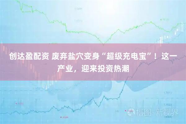 创达盈配资 废弃盐穴变身“超级充电宝”!这一产业,迎来投资热潮