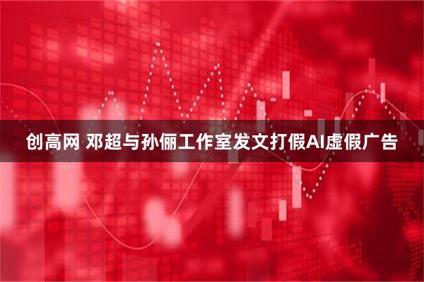 创高网 邓超与孙俪工作室发文打假AI虚假广告