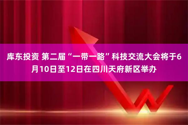 库东投资 第二届“一带一路”科技交流大会将于6月10日至12日在四川天府新区举办