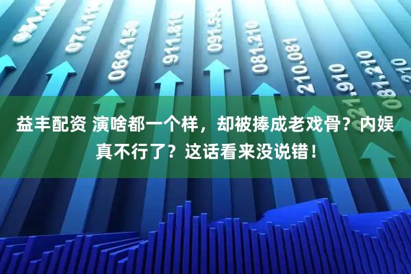 益丰配资 演啥都一个样,却被捧成老戏骨?内娱真不行了?这话看来没说错!