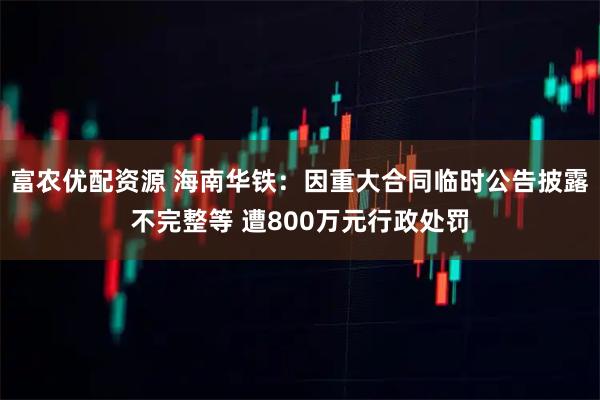 富农优配资源 海南华铁：因重大合同临时公告披露不完整等 遭800万元行政处罚