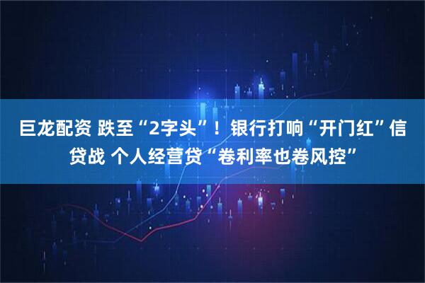 巨龙配资 跌至“2字头”！银行打响“开门红”信贷战 个人经营贷“卷利率也卷风控”