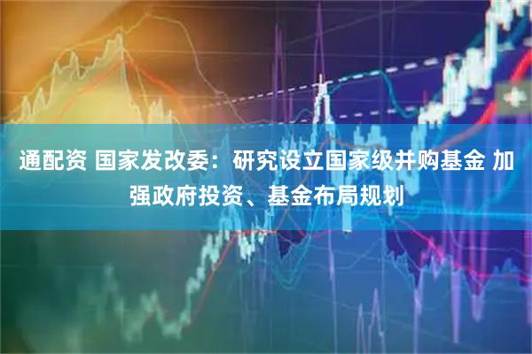 通配资 国家发改委：研究设立国家级并购基金 加强政府投资、基金布局规划