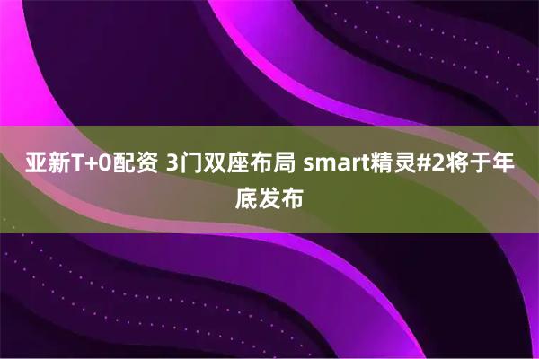 亚新T+0配资 3门双座布局 smart精灵#2将于年底发布