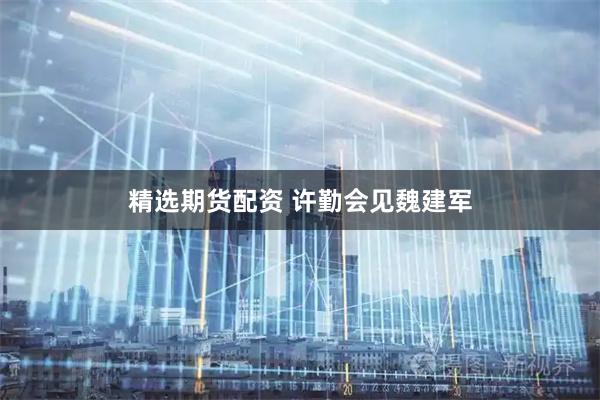 精选期货配资 许勤会见魏建军