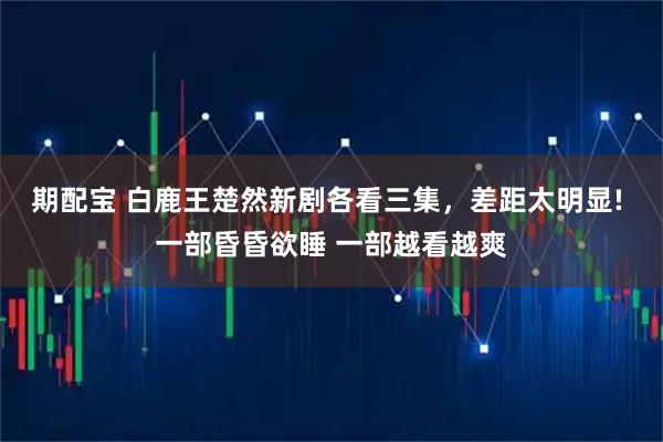 期配宝 白鹿王楚然新剧各看三集，差距太明显! 一部昏昏欲睡 一部越看越爽