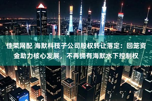 佳荣网配 海默科技子公司股权转让落定：回笼资金助力核心发展，不再拥有海默水下控制权