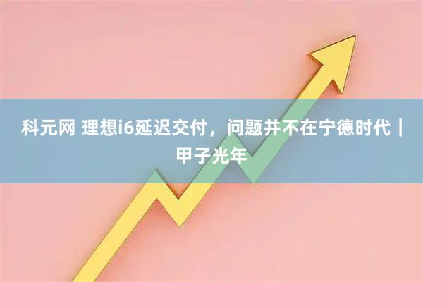 科元网 理想i6延迟交付，问题并不在宁德时代｜甲子光年