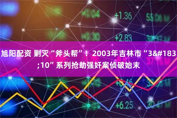 旭阳配资 剿灭“斧头帮”！2003年吉林市“3·10”系列抢劫强奸案侦破始末