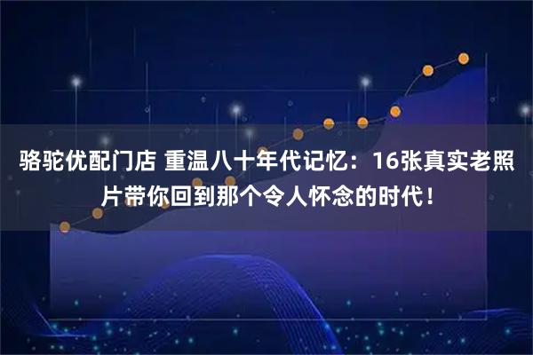 骆驼优配门店 重温八十年代记忆：16张真实老照片带你回到那个令人怀念的时代！