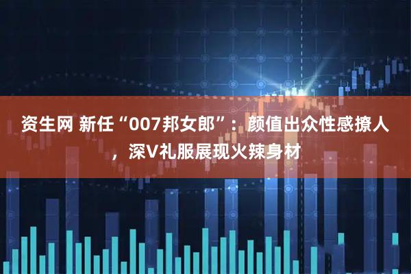 资生网 新任“007邦女郎”：颜值出众性感撩人，深V礼服展现火辣身材