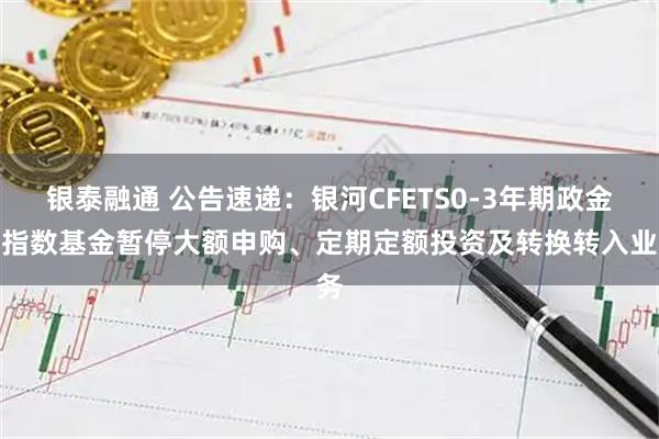 银泰融通 公告速递：银河CFETS0-3年期政金债指数基金暂停大额申购、定期定额投资及转换转入业务