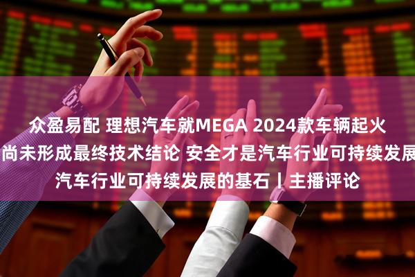 众盈易配 理想汽车就MEGA 2024款车辆起火事件发文致歉 目前尚未形成最终技术结论 安全才是汽车行业可持续发展的基石丨主播评论