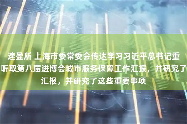 速盈所 上海市委常委会传达学习习近平总书记重要讲话精神，听取第八届进博会城市服务保障工作汇报，并研究了这些重要事项