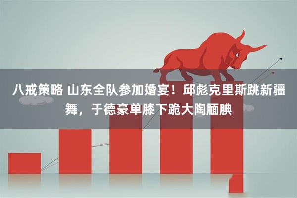八戒策略 山东全队参加婚宴！邱彪克里斯跳新疆舞，于德豪单膝下跪大陶腼腆