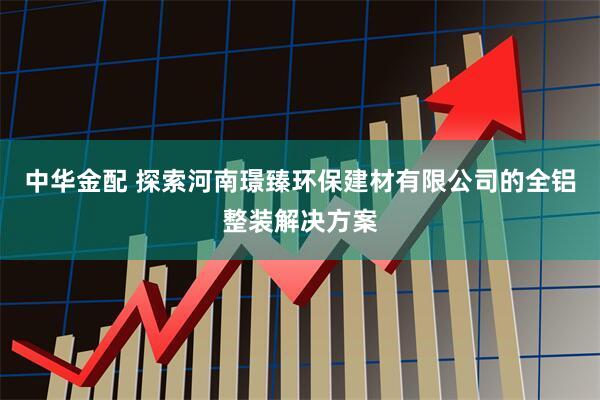 中华金配 探索河南璟臻环保建材有限公司的全铝整装解决方案