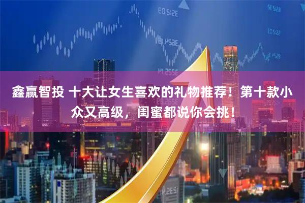 鑫赢智投 十大让女生喜欢的礼物推荐！第十款小众又高级，闺蜜都说你会挑！