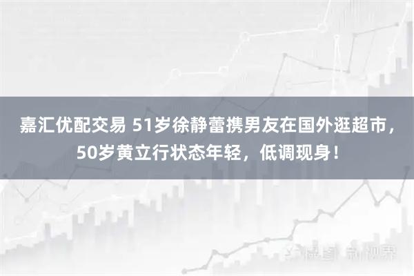 嘉汇优配交易 51岁徐静蕾携男友在国外逛超市，50岁黄立行状态年轻，低调现身！