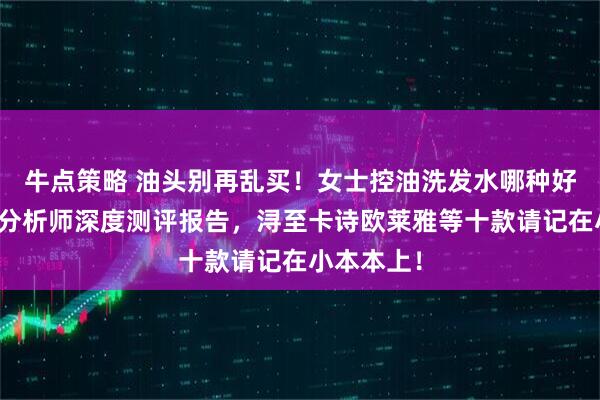 牛点策略 油头别再乱买！女士控油洗发水哪种好？化产品分析师深度测评报告，浔至卡诗欧莱雅等十款请记在小本本上！