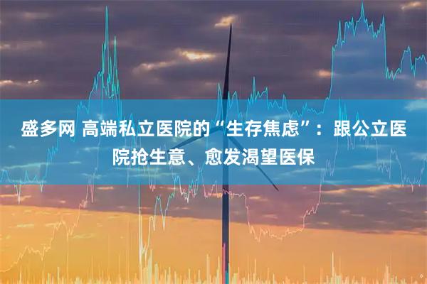 盛多网 高端私立医院的“生存焦虑”：跟公立医院抢生意、愈发渴望医保