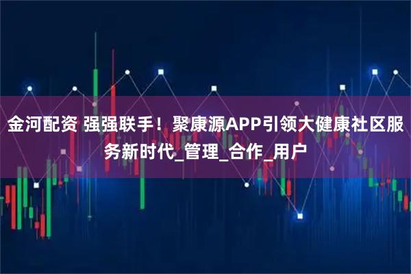 金河配资 强强联手!聚康源APP引领大健康社区服务新时代_管理_合作_用户