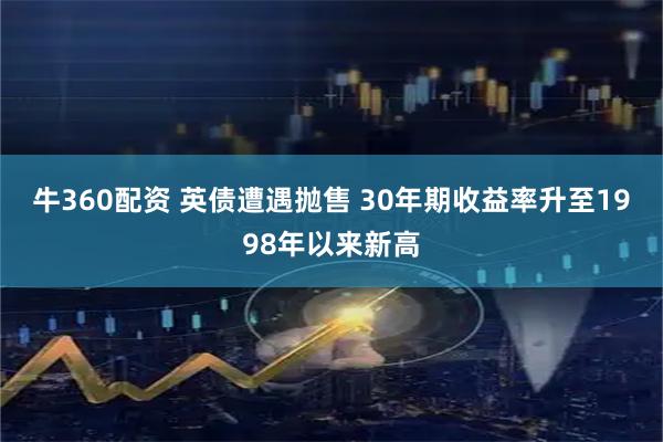 牛360配资 英债遭遇抛售 30年期收益率升至1998年以来新高