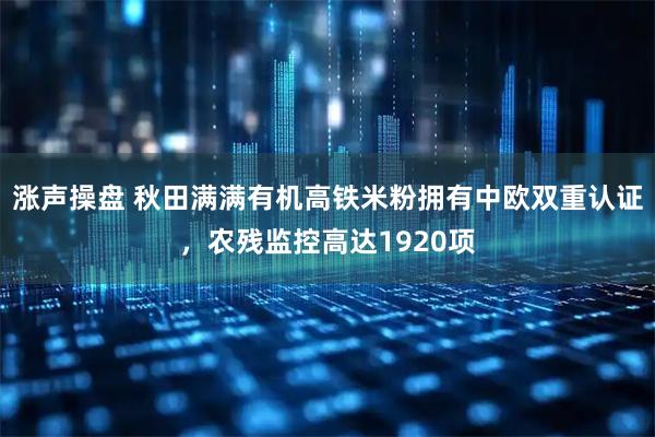 涨声操盘 秋田满满有机高铁米粉拥有中欧双重认证，农残监控高达1920项
