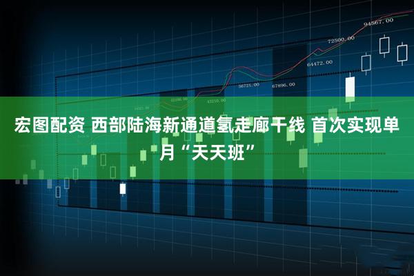 宏图配资 西部陆海新通道氢走廊干线 首次实现单月“天天班”